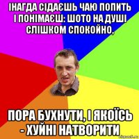 інагда сідаєшь чаю попить і понімаєш: шото на душі слішком спокойно, пора бухнути, і якоїсь - хуйні натворити