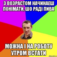 з возрастом начинаеш понімати, шо раді пива можна і на роботу утром встати