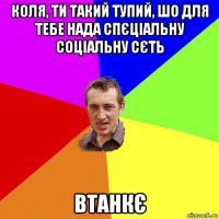 коля, ти такий тупий, шо для тебе нада спєціальну соціальну сєть втанкє