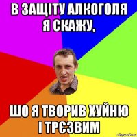 в защіту алкоголя я скажу, шо я творив хуйню і трєзвим