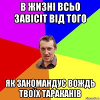 в жизні всьо завісіт від того як закомандує вождь твоїх тараканів