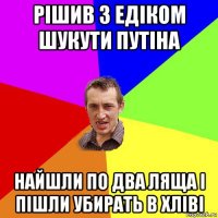 рішив з едіком шукути путіна найшли по два ляща і пішли убирать в хліві