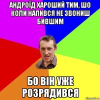 андроїд хароший тим, шо коли напився не звониш бившим бо він уже розрядився