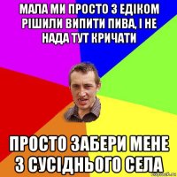 мала ми просто з едіком рішили випити пива, і не нада тут кричати просто забери мене з сусіднього села