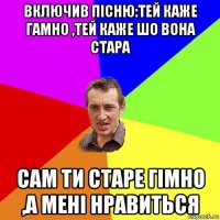 включив пісню:тей каже гамно ,тей каже шо вона стара сам ти старе гімно ,а мені нравиться