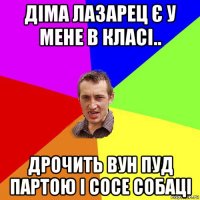 діма лазарец є у мене в класі.. дрочить вун пуд партою і сосе собаці