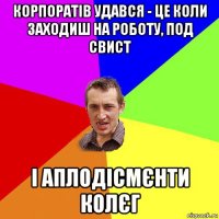 корпоратів удався - це коли заходиш на роботу, под свист і аплодісмєнти колєг