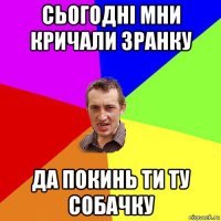 сьогодні мни кричали зранку да покинь ти ту собачку