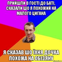 прийшли в гості до баті, сказали шо я похожий на малого цигана я сказав шо їхня дочка похожа на обізяну