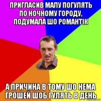 пригласив малу погулять по ночному городу, подумала шо романтік а причина в тому шо нема грошей шоб гулять в день