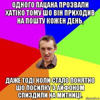 одного пацана прозвали хатіко тому шо він приходив на пошту кожен день, даже тоді коли стало понятно шо посилку з айфоном спиздили на митниці.