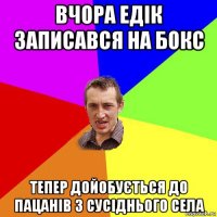 вчора едік записався на бокс тепер дойобується до пацанів з сусіднього села