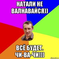 натали не валнавайся)) всё будет. чи-ва-чи)))