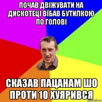 почав двіжувати на дискотеці вїбав бутилкою по голові сказав пацанам шо проти 10 хуярився