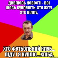 дивлюсь новості - всі шось купляють: хто яхту, хто віллу, хто футбольний клуб... піду і я куплю... хліба.