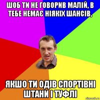 шоб ти не говорив малій, в тебе немає ніякіх шансів, якшо ти одів спортівні штани і туфлі