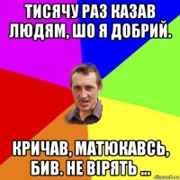 тисячу раз казав людям, шо я добрий. кричав, матюкавсь, бив. не вірять ...