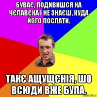 буває, подивишся на чєлавєка і не знаєш, куда його послати. такє ащущєнія, шо всюди вже була.