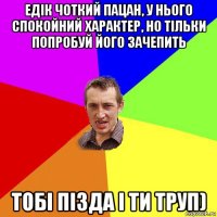 едік чоткий пацан, у нього спокойний характер, но тільки попробуй його зачепить тобі пізда і ти труп)