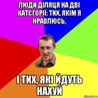 люди діляця на дві катєгорії: тих, якім я нравлюсь, і тих, які йдуть нахуй