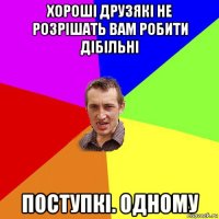 хороші друзякі не розрішать вам робити дібільні поступкі. одному