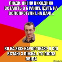 люди, які на виходних встають в 6 ранку, їдуть на вєлопрогулкі, на дачі... ви на якіх наркотіках? я єлі встаю з ліжка, і то після обіда