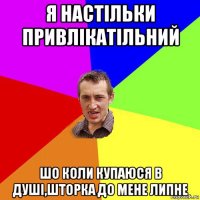 я настільки привлікатільний шо коли купаюся в душі,шторка до мене липне