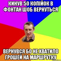 кинув 50 копійок в фонтан шоб вернуться вернувся бо не хватило грошей на маршрутку