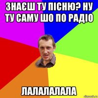 знаєш ту пісню? ну ту саму шо по радіо лалалалала