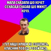 мала сказала шо хочет сєкаса,а сказав шо минет хочу. і тут наші нрави не сошлись, класний повод розойтись