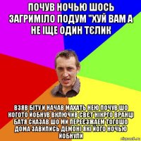 почув ночью шось загриміло подум "хуй вам а не іще один тєлик взяв біту и начав махать нею почув шо когото йобнув включив свєт нікрго вранці батя сказав шо ми переєзжаем тогошо дома завились демоні які його ночью йобнули