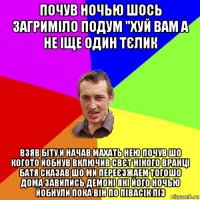 почув ночью шось загриміло подум "хуй вам а не іще один тєлик взяв біту и начав махать нею почув шо когото йобнув включив свєт нікого вранці батя сказав шо ми переєзжаем тогошо дома завились демоні які його ночью йобнули пока він по півасік ліз