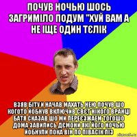 почув ночью шось загриміло подум "хуй вам а не іще один тєлік взяв біту и начав махать нею почув шо когото йобнув включив свєт нікого вранці батя сказав шо ми переєзжаем тогошо дома завились дємони які його ночью йобнули пока він по півасік ліз