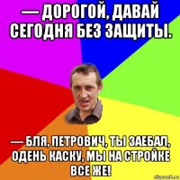 — дорогой, давай сегодня без защиты. — бля, петрович, ты заебал, одень каску, мы на стройке все же!