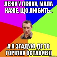 лежу у ліжку, мала каже, що любить.. а я згадую де то горілку оставив))