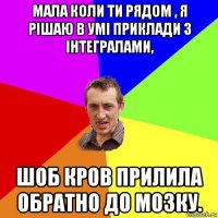 мала коли ти рядом , я рішаю в умі приклади з інтегралами, шоб кров прилила обратно до мозку.