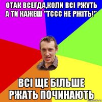 отак всегда,коли всі ржуть а ти кажеш "тссс не ржіть!" всі ще більше ржать починають