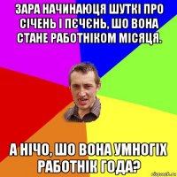 зара начинаюця шуткі про січень і пєчєнь, шо вона стане работніком місяця. а нічо, шо вона умногіх работнік года?