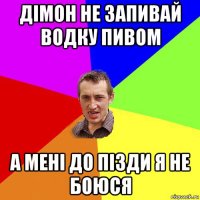 дімон не запивай водку пивом а мені до пізди я не боюся