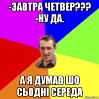 -завтра четвер??? -ну да. а я думав шо сьодні середа