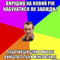 вирішив на новий рік набухатися як завжди ! побачивши ціни в магазі вийшла тільки мінералка ((