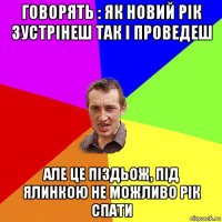 говорять : як новий рік зустрінеш так і проведеш але це піздьож, під ялинкою не можливо рік спати