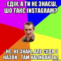 - едік, а ти не знаєш, шо такє instagram? - нє, не знаю, але судя з назви - там наливають!