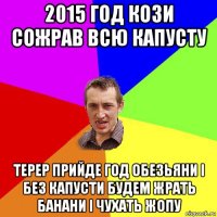 2015 год кози сожрав всю капусту терер прийде год обезьяни і без капусти будем жрать банани і чухать жопу