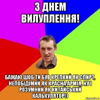 з днем вилуплення! бажаю шоб ти був крепкий як спирт, непобідімий як красна армія, ну і розумний як китайський калькулятор!)