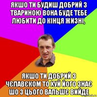 якшо ти будиш добрий з твариною вона буде тебе любити до кінця жизні, якшо ти добрий з чєлавєком то хуй його знає шо з цього вапьшє вийде