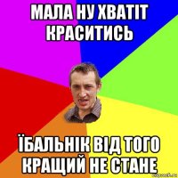 мала ну хватіт краситись їбальнік від того кращий не стане