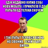 едік недавно купив собі нову мобілу, і приклєїв її до пульта од тєліка скочем і тікі пульт тєрявся він на неї звонив. гєній у баті вирос