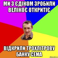 ми з єдіком зробили велікоє откритіє відкрили трохлітрову банку сема