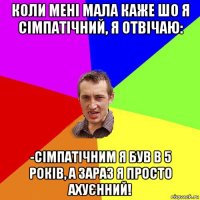 коли мені мала каже шо я сімпатічний, я отвічаю: -сімпатічним я був в 5 років, а зараз я просто ахуєнний!